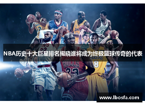 NBA历史十大巨星排名揭晓谁将成为终极篮球传奇的代表